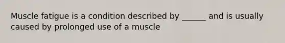 Muscle fatigue is a condition described by ______ and is usually caused by prolonged use of a muscle