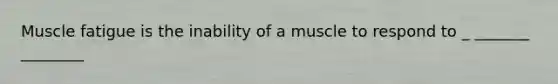 Muscle fatigue is the inability of a muscle to respond to _ _______ ________