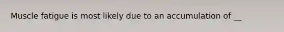 Muscle fatigue is most likely due to an accumulation of __