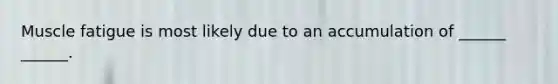 Muscle fatigue is most likely due to an accumulation of ______ ______.