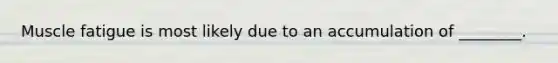 Muscle fatigue is most likely due to an accumulation of ________.