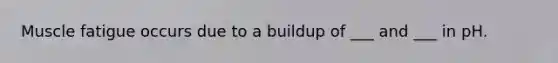 Muscle fatigue occurs due to a buildup of ___ and ___ in pH.
