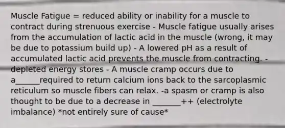 Muscle Fatigue = reduced ability or inability for a muscle to contract during strenuous exercise - Muscle fatigue usually arises from the accumulation of lactic acid in the muscle (wrong, it may be due to potassium build up) - A lowered pH as a result of accumulated lactic acid prevents the muscle from contracting. - depleted energy stores - A muscle cramp occurs due to a______required to return calcium ions back to the sarcoplasmic reticulum so muscle fibers can relax. -a spasm or cramp is also thought to be due to a decrease in _______++ (electrolyte imbalance) *not entirely sure of cause*