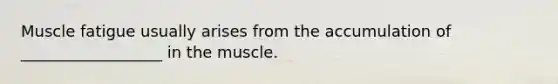 Muscle fatigue usually arises from the accumulation of __________________ in the muscle.