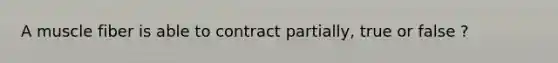 A muscle fiber is able to contract partially, true or false ?