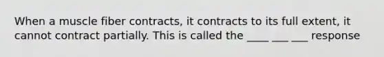 When a muscle fiber contracts, it contracts to its full extent, it cannot contract partially. This is called the ____ ___ ___ response