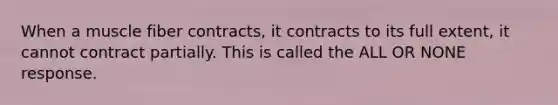 When a muscle fiber contracts, it contracts to its full extent, it cannot contract partially. This is called the ALL OR NONE response.