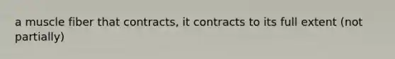 a muscle fiber that contracts, it contracts to its full extent (not partially)