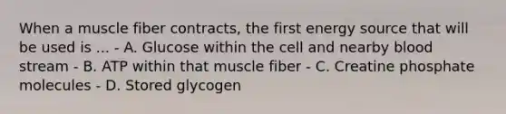 When a muscle fiber contracts, the first energy source that will be used is ... - A. Glucose within the cell and nearby blood stream - B. ATP within that muscle fiber - C. Creatine phosphate molecules - D. Stored glycogen