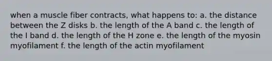 when a muscle fiber contracts, what happens to: a. the distance between the Z disks b. the length of the A band c. the length of the I band d. the length of the H zone e. the length of the myosin myofilament f. the length of the actin myofilament