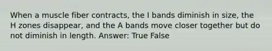 When a muscle fiber contracts, the I bands diminish in size, the H zones disappear, and the A bands move closer together but do not diminish in length. Answer: True False