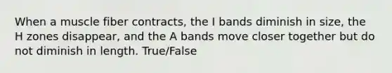 When a muscle fiber contracts, the I bands diminish in size, the H zones disappear, and the A bands move closer together but do not diminish in length. True/False