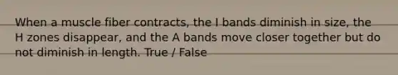 When a muscle fiber contracts, the I bands diminish in size, the H zones disappear, and the A bands move closer together but do not diminish in length. True / False