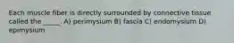 Each muscle fiber is directly surrounded by connective tissue called the _____. A) perimysium B) fascia C) endomysium D) epimysium