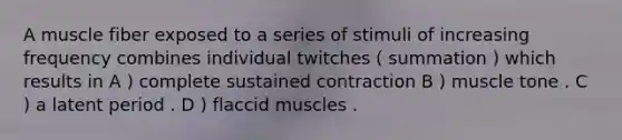 A muscle fiber exposed to a series of stimuli of increasing frequency combines individual twitches ( summation ) which results in A ) complete sustained contraction B ) muscle tone . C ) a latent period . D ) flaccid muscles .