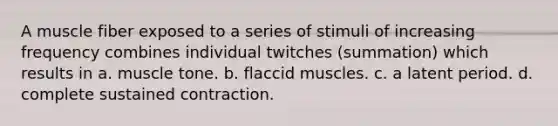 A muscle fiber exposed to a series of stimuli of increasing frequency combines individual twitches (summation) which results in a. muscle tone. b. flaccid muscles. c. a latent period. d. complete sustained contraction.