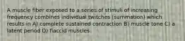 A muscle fiber exposed to a series of stimuli of increasing frequency combines individual twitches (summation) which results in A) complete sustained contraction B) muscle tone C) a latent period D) flaccid muscles