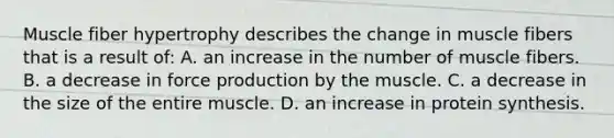 Muscle fiber hypertrophy describes the change in muscle fibers that is a result of: A. an increase in the number of muscle fibers. B. a decrease in force production by the muscle. C. a decrease in the size of the entire muscle. D. an increase in protein synthesis.