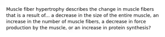 Muscle fiber hypertrophy describes the change in muscle fibers that is a result of... a decrease in the size of the entire muscle, an increase in the number of muscle fibers, a decrease in force production by the muscle, or an increase in protein synthesis?