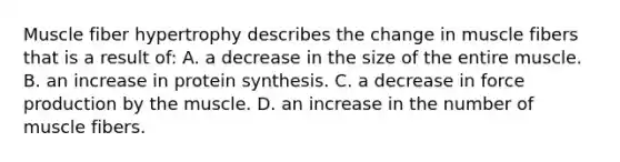 Muscle fiber hypertrophy describes the change in muscle fibers that is a result of: A. a decrease in the size of the entire muscle. B. an increase in protein synthesis. C. a decrease in force production by the muscle. D. an increase in the number of muscle fibers.