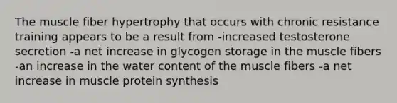 The muscle fiber hypertrophy that occurs with chronic resistance training appears to be a result from -increased testosterone secretion -a net increase in glycogen storage in the muscle fibers -an increase in the water content of the muscle fibers -a net increase in muscle <a href='https://www.questionai.com/knowledge/kVyphSdCnD-protein-synthesis' class='anchor-knowledge'>protein synthesis</a>