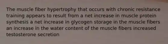 The muscle fiber hypertrophy that occurs with chronic resistance training appears to result from a net increase in muscle protein synthesis a net increase in glycogen storage in the muscle fibers an increase in the water content of the muscle fibers increased testosterone secretion