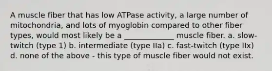 A muscle fiber that has low ATPase activity, a large number of mitochondria, and lots of myoglobin compared to other fiber types, would most likely be a _____________ muscle fiber. a. slow-twitch (type 1) b. intermediate (type IIa) c. fast-twitch (type IIx) d. none of the above - this type of muscle fiber would not exist.