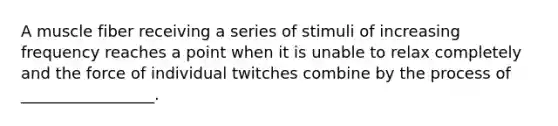A muscle fiber receiving a series of stimuli of increasing frequency reaches a point when it is unable to relax completely and the force of individual twitches combine by the process of _________________.