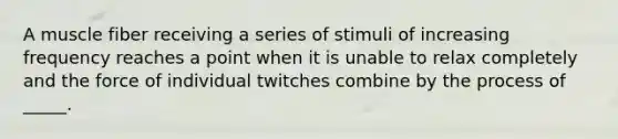 A muscle fiber receiving a series of stimuli of increasing frequency reaches a point when it is unable to relax completely and the force of individual twitches combine by the process of _____.