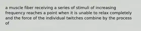 a muscle fiber receiving a series of stimuli of increasing frequency reaches a point when it is unable to relax completely and the force of the individual twitches combine by the process of