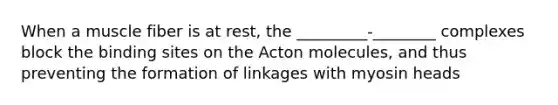 When a muscle fiber is at rest, the _________-________ complexes block the binding sites on the Acton molecules, and thus preventing the formation of linkages with myosin heads