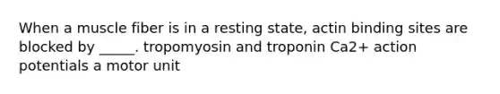 When a muscle fiber is in a resting state, actin binding sites are blocked by _____. tropomyosin and troponin Ca2+ action potentials a motor unit