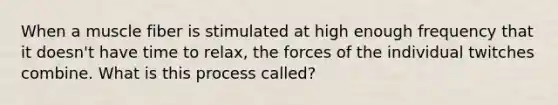 When a muscle fiber is stimulated at high enough frequency that it doesn't have time to relax, the forces of the individual twitches combine. What is this process called?