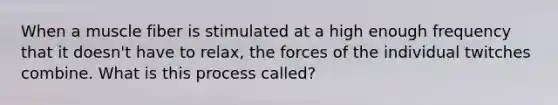 When a muscle fiber is stimulated at a high enough frequency that it doesn't have to relax, the forces of the individual twitches combine. What is this process called?