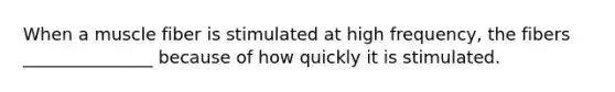 When a muscle fiber is stimulated at high frequency, the fibers _______________ because of how quickly it is stimulated.