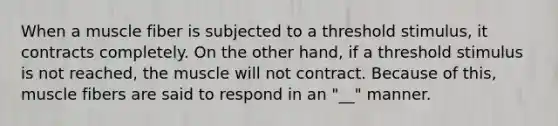 When a muscle fiber is subjected to a threshold stimulus, it contracts completely. On the other hand, if a threshold stimulus is not reached, the muscle will not contract. Because of this, muscle fibers are said to respond in an "__" manner.