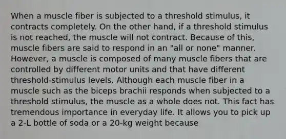 When a muscle fiber is subjected to a threshold stimulus, it contracts completely. On the other hand, if a threshold stimulus is not reached, the muscle will not contract. Because of this, muscle fibers are said to respond in an "all or none" manner. However, a muscle is composed of many muscle fibers that are controlled by different motor units and that have different threshold-stimulus levels. Although each muscle fiber in a muscle such as the biceps brachii responds when subjected to a threshold stimulus, the muscle as a whole does not. This fact has tremendous importance in everyday life. It allows you to pick up a 2-L bottle of soda or a 20-kg weight because