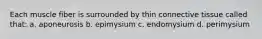 Each muscle fiber is surrounded by thin connective tissue called that: a. aponeurosis b. epimysium c. endomysium d. perimysium