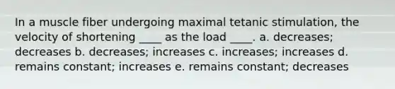 In a muscle fiber undergoing maximal tetanic stimulation, the velocity of shortening ____ as the load ____. a. decreases; decreases b. decreases; increases c. increases; increases d. remains constant; increases e. remains constant; decreases