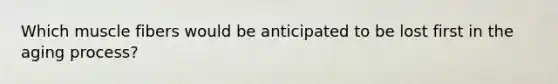 Which muscle fibers would be anticipated to be lost first in the aging process?