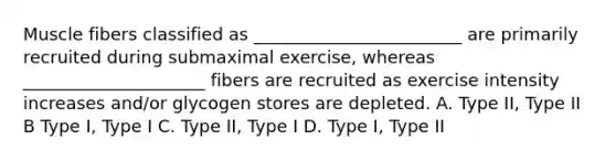 Muscle fibers classified as ________________________ are primarily recruited during submaximal exercise, whereas _____________________ fibers are recruited as exercise intensity increases and/or glycogen stores are depleted. A. Type II, Type II B Type I, Type I C. Type II, Type I D. Type I, Type II