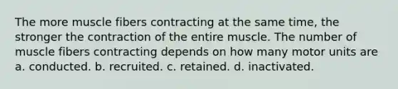 The more muscle fibers contracting at the same time, the stronger the contraction of the entire muscle. The number of muscle fibers contracting depends on how many motor units are a. conducted. b. recruited. c. retained. d. inactivated.