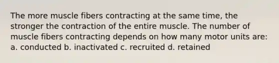 The more muscle fibers contracting at the same time, the stronger the contraction of the entire muscle. The number of muscle fibers contracting depends on how many motor units are: a. conducted b. inactivated c. recruited d. retained