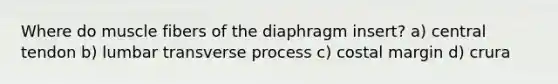 Where do muscle fibers of the diaphragm insert? a) central tendon b) lumbar transverse process c) costal margin d) crura