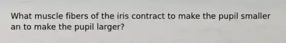 What muscle fibers of the iris contract to make the pupil smaller an to make the pupil larger?