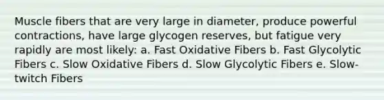 Muscle fibers that are very large in diameter, produce powerful contractions, have large glycogen reserves, but fatigue very rapidly are most likely: a. Fast Oxidative Fibers b. Fast Glycolytic Fibers c. Slow Oxidative Fibers d. Slow Glycolytic Fibers e. Slow-twitch Fibers