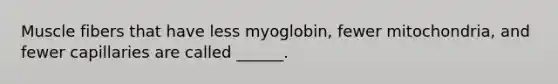 Muscle fibers that have less myoglobin, fewer mitochondria, and fewer capillaries are called ______.