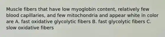 Muscle fibers that have low myoglobin content, relatively few blood capillaries, and few mitochondria and appear white in color are A. fast oxidative glycolytic fibers B. fast glycolytic fibers C. slow oxidative fibers