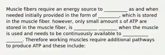 Muscle fibers require an energy source to __________ as and when needed initially provided in the form of _________, which is stored in the muscle fiber. however, only small amount s of ATP are stored in the muscle fiber, is __________ ________ when the muscle is used and needs to be continuously available to ___________ _______. Therefore working muscles require additional pathways to produce ATP and these include: