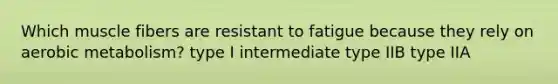 Which muscle fibers are resistant to fatigue because they rely on aerobic metabolism? type I intermediate type IIB type IIA